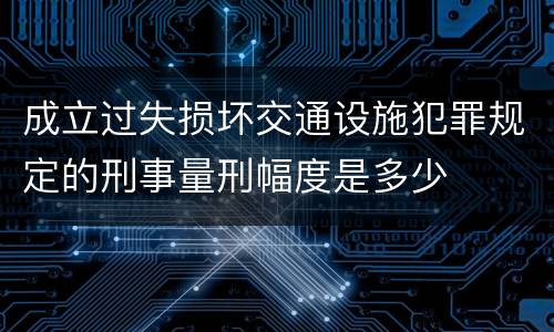 成立过失损坏交通设施犯罪规定的刑事量刑幅度是多少