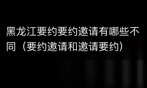 黑龙江要约要约邀请有哪些不同（要约邀请和邀请要约）