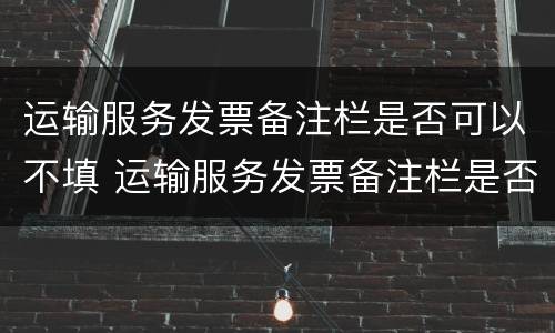 运输服务发票备注栏是否可以不填 运输服务发票备注栏是否可以不填写