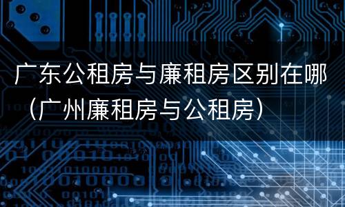 广东公租房与廉租房区别在哪（广州廉租房与公租房）