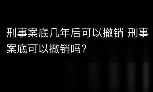 刑事案底几年后可以撤销 刑事案底可以撤销吗?