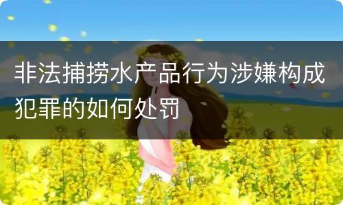 非法捕捞水产品行为涉嫌构成犯罪的如何处罚