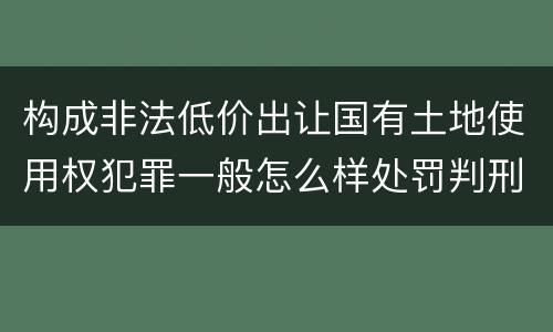 构成非法低价出让国有土地使用权犯罪一般怎么样处罚判刑