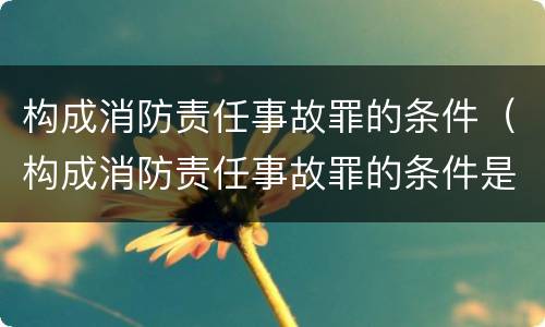 构成消防责任事故罪的条件（构成消防责任事故罪的条件是什么）