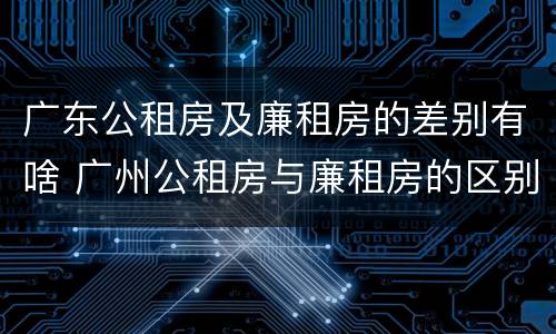广东公租房及廉租房的差别有啥 广州公租房与廉租房的区别