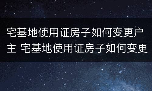宅基地使用证房子如何变更户主 宅基地使用证房子如何变更户主名字