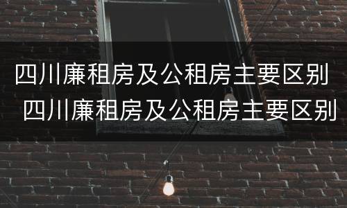 四川廉租房及公租房主要区别 四川廉租房及公租房主要区别在哪