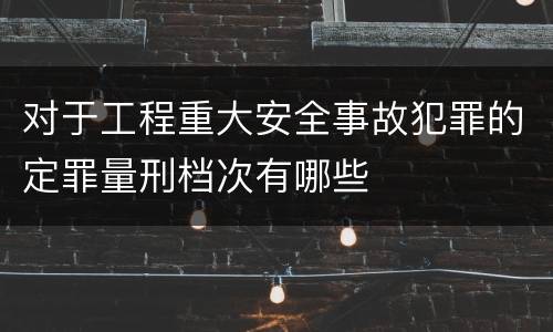 对于工程重大安全事故犯罪的定罪量刑档次有哪些