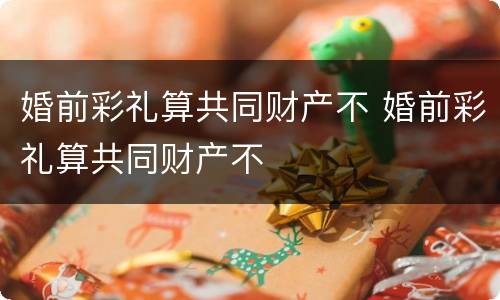婚前彩礼算共同财产不 婚前彩礼算共同财产不