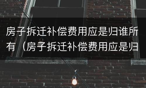 房子拆迁补偿费用应是归谁所有（房子拆迁补偿费用应是归谁所有的）