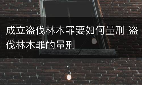 成立盗伐林木罪要如何量刑 盗伐林木罪的量刑