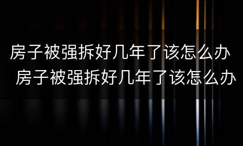 房子被强拆好几年了该怎么办 房子被强拆好几年了该怎么办呢