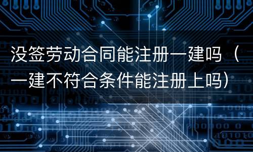 没签劳动合同能注册一建吗（一建不符合条件能注册上吗）