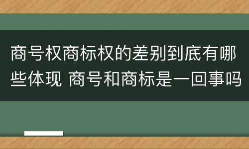 商号权商标权的差别到底有哪些体现 商号和商标是一回事吗
