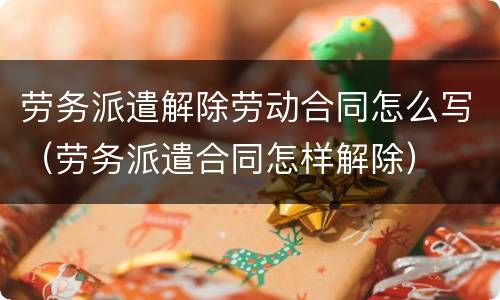 劳务派遣解除劳动合同怎么写（劳务派遣合同怎样解除）