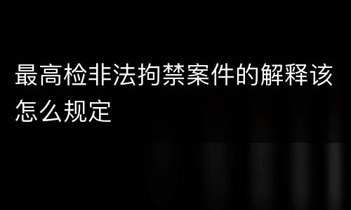 最高检非法拘禁案件的解释该怎么规定