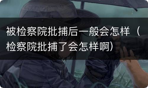 被检察院批捕后一般会怎样（检察院批捕了会怎样啊）