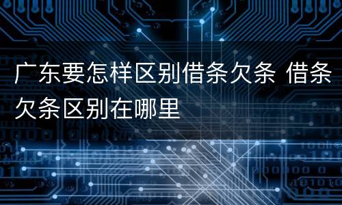 广东要怎样区别借条欠条 借条欠条区别在哪里