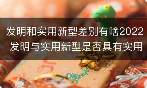 发明和实用新型差别有啥2022 发明与实用新型是否具有实用性
