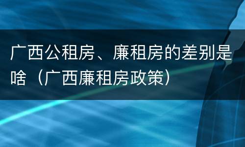 广西公租房、廉租房的差别是啥（广西廉租房政策）