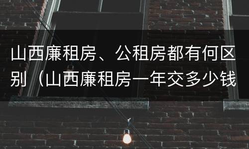 山西廉租房、公租房都有何区别（山西廉租房一年交多少钱）