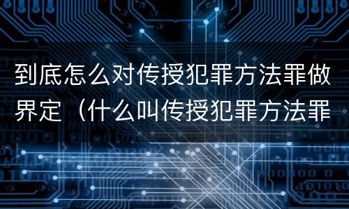 到底怎么对传授犯罪方法罪做界定（什么叫传授犯罪方法罪）