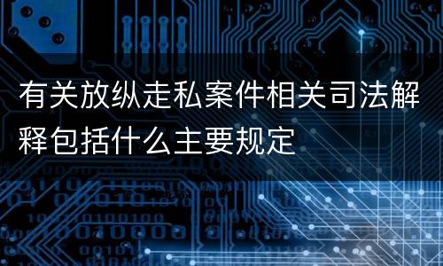 有关放纵走私案件相关司法解释包括什么主要规定