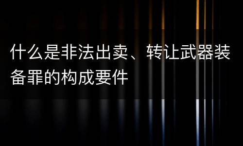 什么是非法出卖、转让武器装备罪的构成要件