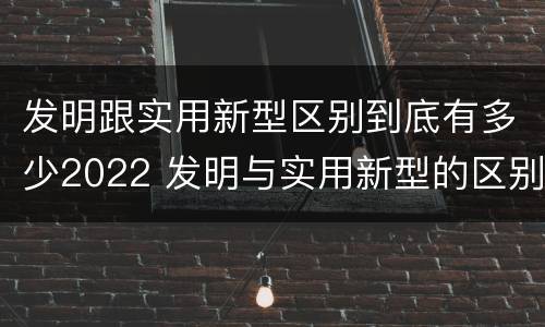 发明跟实用新型区别到底有多少2022 发明与实用新型的区别有