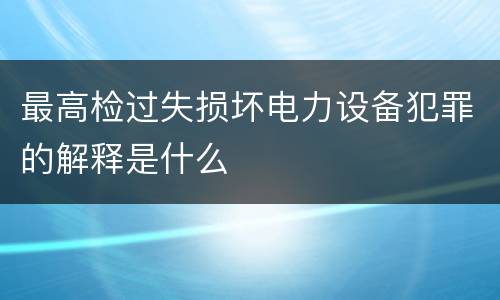 最高检过失损坏电力设备犯罪的解释是什么