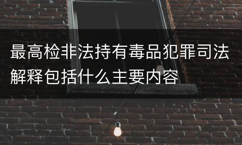 最高检非法持有毒品犯罪司法解释包括什么主要内容