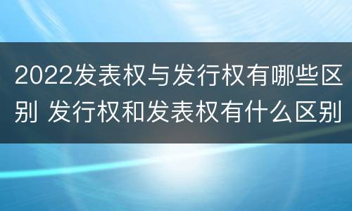 2022发表权与发行权有哪些区别 发行权和发表权有什么区别