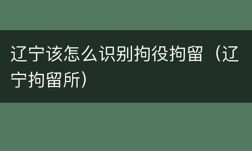 辽宁该怎么识别拘役拘留（辽宁拘留所）