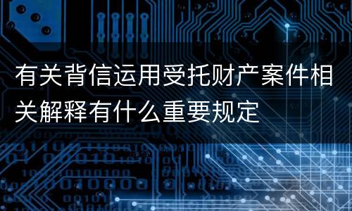 有关背信运用受托财产案件相关解释有什么重要规定