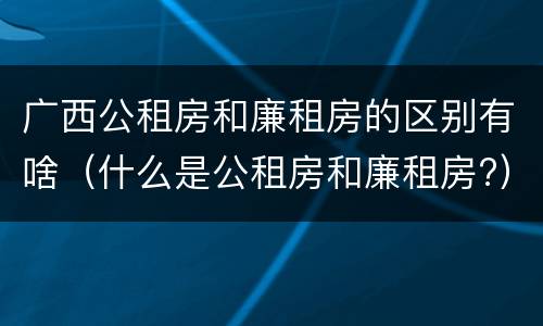 广西公租房和廉租房的区别有啥（什么是公租房和廉租房?）