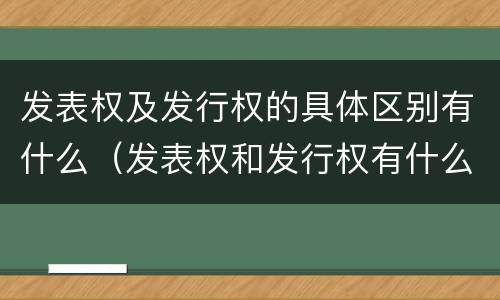 发表权及发行权的具体区别有什么（发表权和发行权有什么区别）