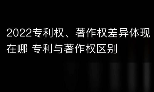 2022专利权、著作权差异体现在哪 专利与著作权区别