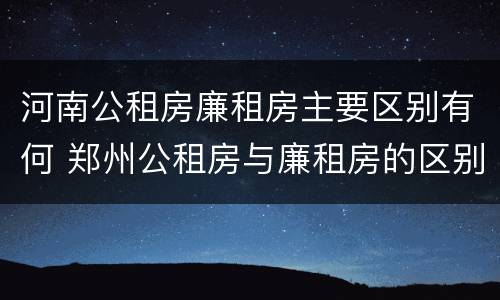 河南公租房廉租房主要区别有何 郑州公租房与廉租房的区别