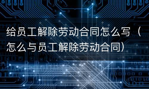 给员工解除劳动合同怎么写（怎么与员工解除劳动合同）