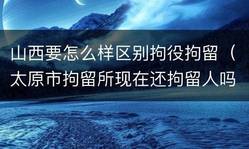 山西要怎么样区别拘役拘留（太原市拘留所现在还拘留人吗）