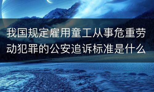 我国规定雇用童工从事危重劳动犯罪的公安追诉标准是什么