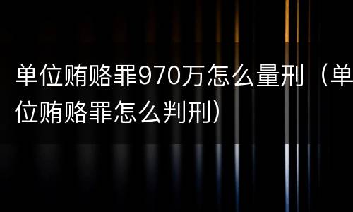 单位贿赂罪970万怎么量刑（单位贿赂罪怎么判刑）