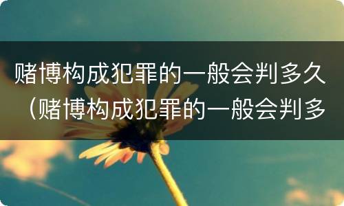 赌博构成犯罪的一般会判多久（赌博构成犯罪的一般会判多久呢）