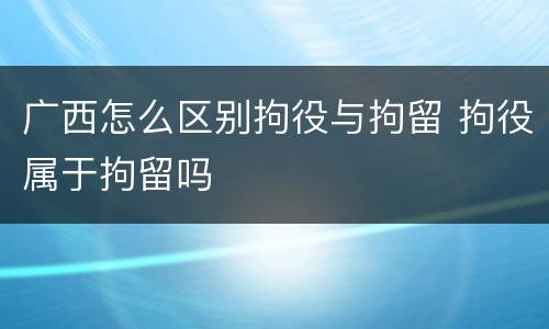 广西怎么区别拘役与拘留 拘役属于拘留吗