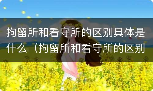 拘留所和看守所的区别具体是什么（拘留所和看守所的区别具体是什么呢）