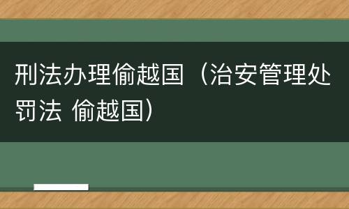 刑法办理偷越国（治安管理处罚法 偷越国）