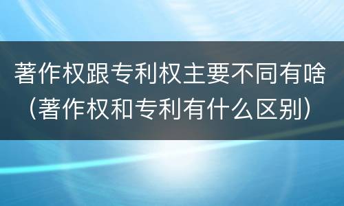 著作权跟专利权主要不同有啥（著作权和专利有什么区别）