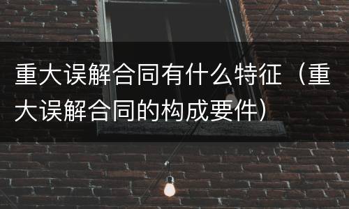 重大误解合同有什么特征（重大误解合同的构成要件）