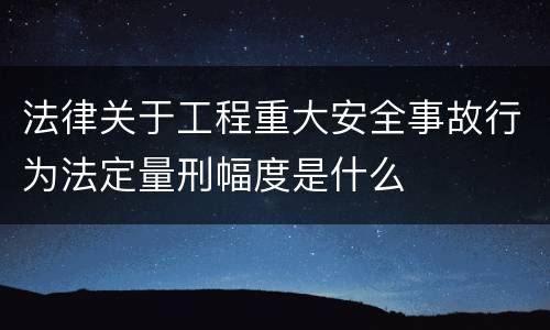 法律关于工程重大安全事故行为法定量刑幅度是什么