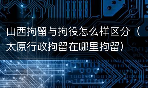 山西拘留与拘役怎么样区分（太原行政拘留在哪里拘留）